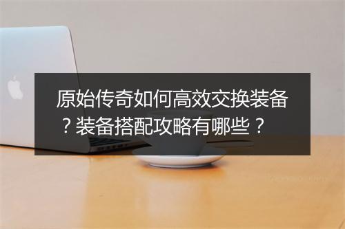 原始传奇如何高效交换装备？装备搭配攻略有哪些？