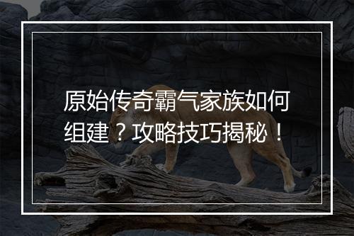 原始传奇霸气家族如何组建？攻略技巧揭秘！