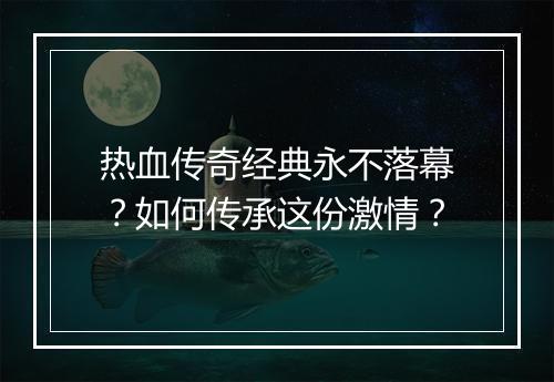 热血传奇经典永不落幕？如何传承这份激情？