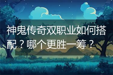 神鬼传奇双职业如何搭配？哪个更胜一筹？