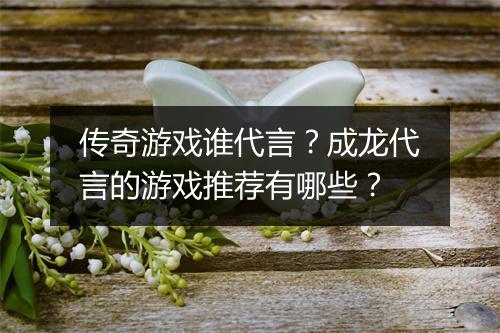 传奇游戏谁代言？成龙代言的游戏推荐有哪些？