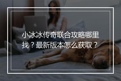 小冰冰传奇联合攻略哪里找？最新版本怎么获取？