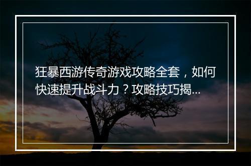 狂暴西游传奇游戏攻略全套，如何快速提升战斗力？攻略技巧揭秘！