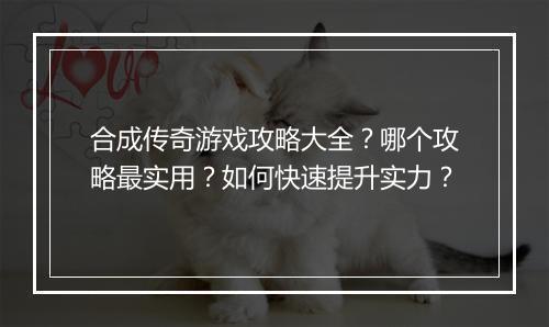 合成传奇游戏攻略大全？哪个攻略最实用？如何快速提升实力？