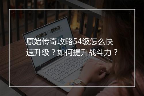 原始传奇攻略54级怎么快速升级？如何提升战斗力？