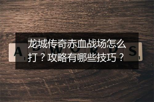 龙城传奇赤血战场怎么打？攻略有哪些技巧？