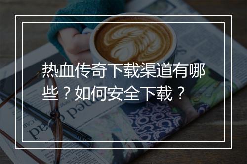 热血传奇下载渠道有哪些？如何安全下载？
