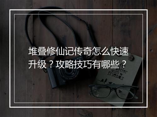 堆叠修仙记传奇怎么快速升级？攻略技巧有哪些？