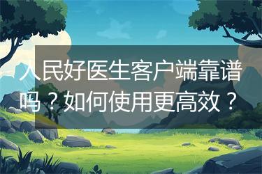 人民好医生客户端靠谱吗？如何使用更高效？