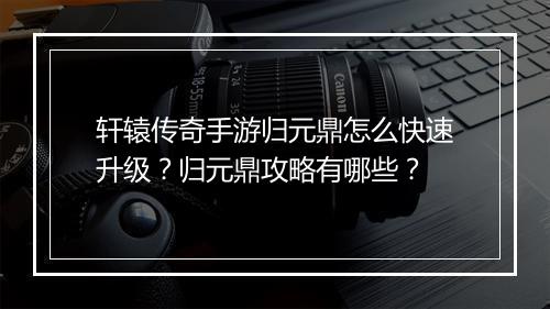 轩辕传奇手游归元鼎怎么快速升级？归元鼎攻略有哪些？