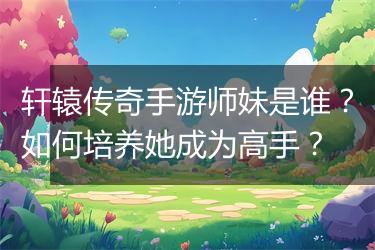 轩辕传奇手游师妹是谁？如何培养她成为高手？