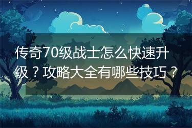 传奇70级战士怎么快速升级？攻略大全有哪些技巧？