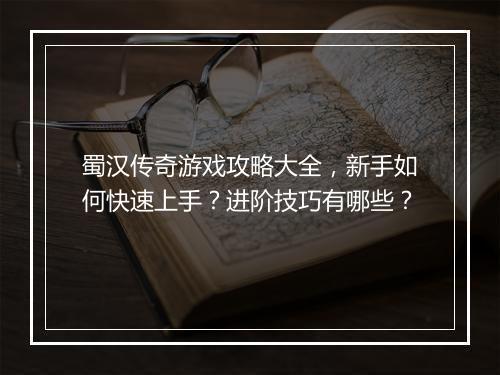 蜀汉传奇游戏攻略大全，新手如何快速上手？进阶技巧有哪些？