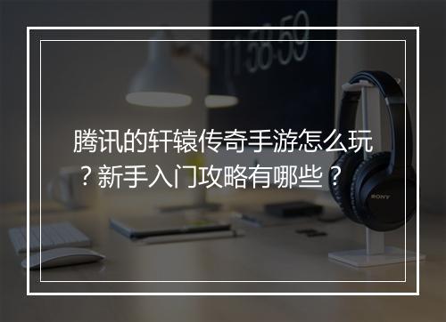 腾讯的轩辕传奇手游怎么玩？新手入门攻略有哪些？