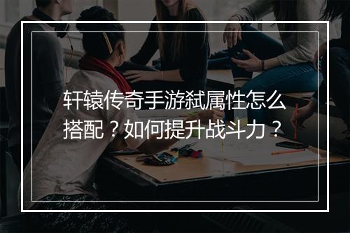 轩辕传奇手游弑属性怎么搭配？如何提升战斗力？