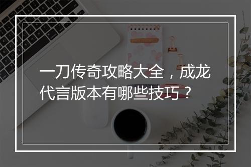 一刀传奇攻略大全，成龙代言版本有哪些技巧？