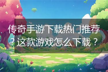 传奇手游下载热门推荐？这款游戏怎么下载？