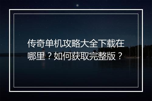 传奇单机攻略大全下载在哪里？如何获取完整版？