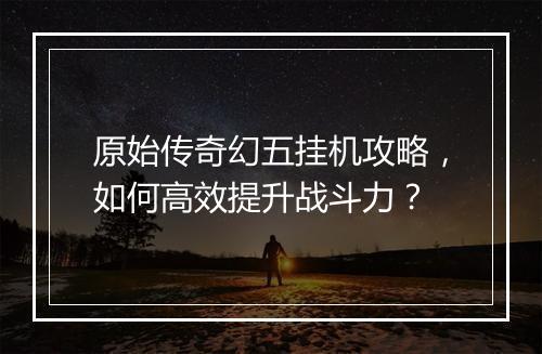 原始传奇幻五挂机攻略，如何高效提升战斗力？