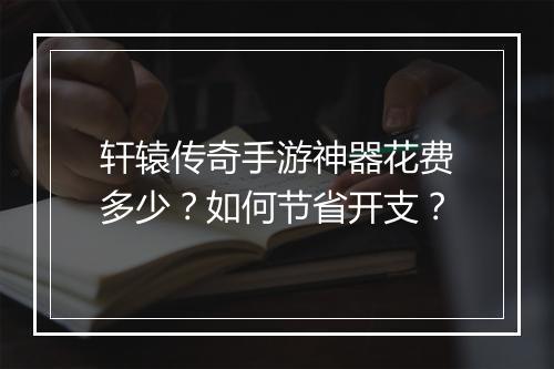 轩辕传奇手游神器花费多少？如何节省开支？