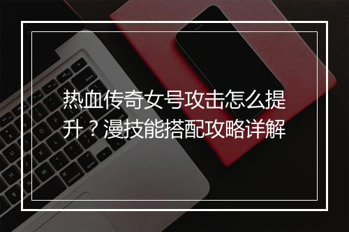 热血传奇女号攻击怎么提升？漫技能搭配攻略详解