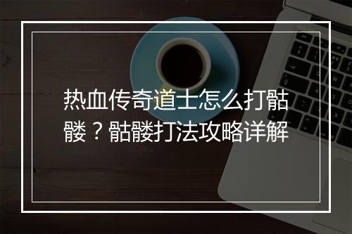 热血传奇道士怎么打骷髅？骷髅打法攻略详解