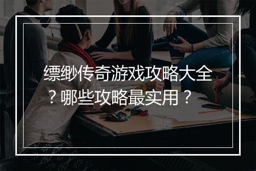 缥缈传奇游戏攻略大全？哪些攻略最实用？