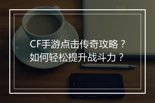 CF手游点击传奇攻略？如何轻松提升战斗力？