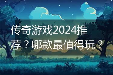 传奇游戏2024推荐？哪款最值得玩？