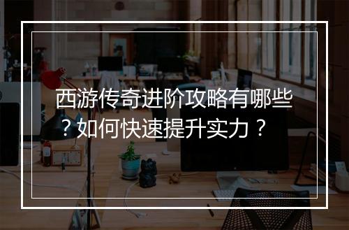 西游传奇进阶攻略有哪些？如何快速提升实力？
