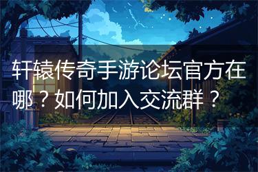轩辕传奇手游论坛官方在哪？如何加入交流群？
