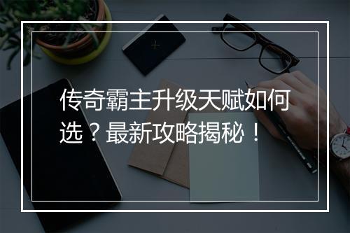传奇霸主升级天赋如何选？最新攻略揭秘！