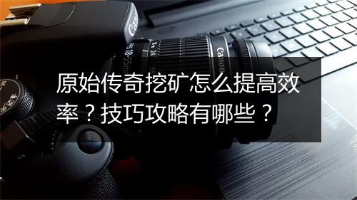 原始传奇挖矿怎么提高效率？技巧攻略有哪些？