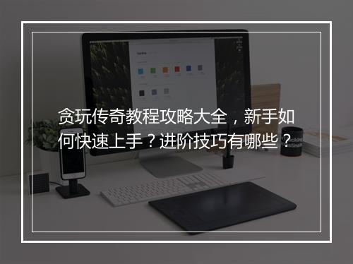 贪玩传奇教程攻略大全，新手如何快速上手？进阶技巧有哪些？