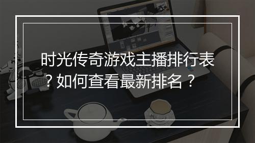 时光传奇游戏主播排行表？如何查看最新排名？