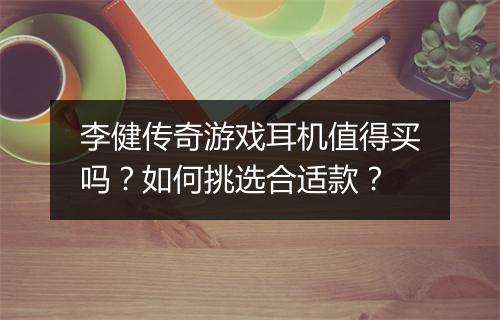 李健传奇游戏耳机值得买吗？如何挑选合适款？
