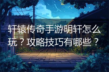 轩辕传奇手游明轩怎么玩？攻略技巧有哪些？