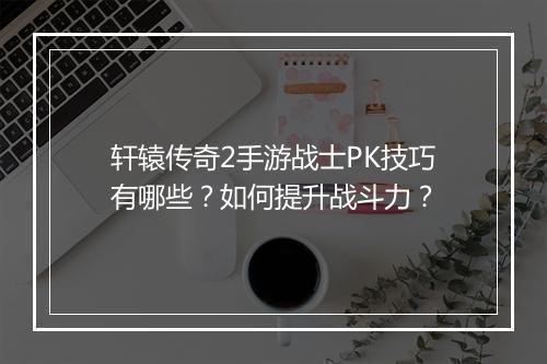 轩辕传奇2手游战士PK技巧有哪些？如何提升战斗力？
