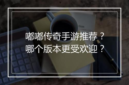 嘟嘟传奇手游推荐？哪个版本更受欢迎？
