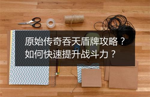 原始传奇吞天盾牌攻略？如何快速提升战斗力？