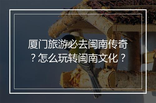 厦门旅游必去闽南传奇？怎么玩转闽南文化？