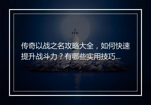 传奇以战之名攻略大全，如何快速提升战斗力？有哪些实用技巧？