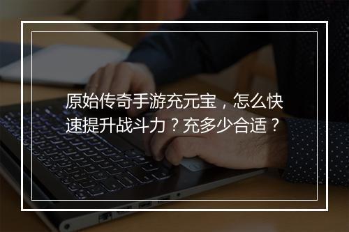 原始传奇手游充元宝，怎么快速提升战斗力？充多少合适？