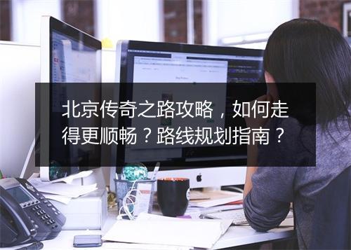 北京传奇之路攻略，如何走得更顺畅？路线规划指南？