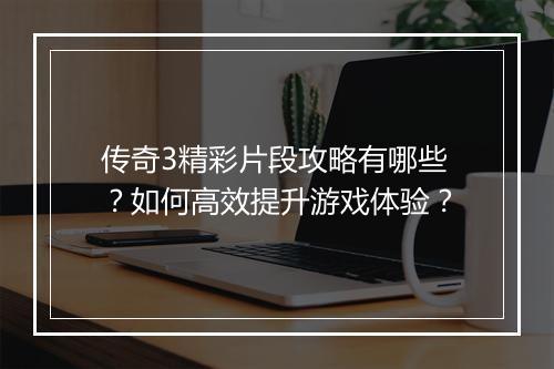 传奇3精彩片段攻略有哪些？如何高效提升游戏体验？