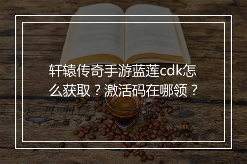 轩辕传奇手游蓝莲cdk怎么获取？激活码在哪领？