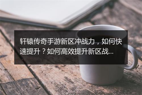 轩辕传奇手游新区冲战力，如何快速提升？如何高效提升新区战力？