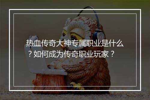 热血传奇大神专属职业是什么？如何成为传奇职业玩家？