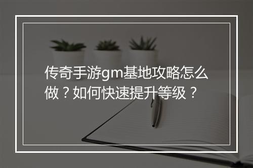 传奇手游gm基地攻略怎么做？如何快速提升等级？