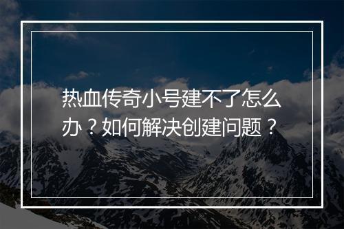 热血传奇小号建不了怎么办？如何解决创建问题？